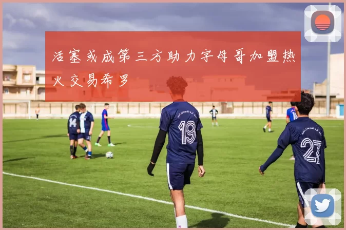 活塞或成第三方助力字母哥加盟热火交易希罗