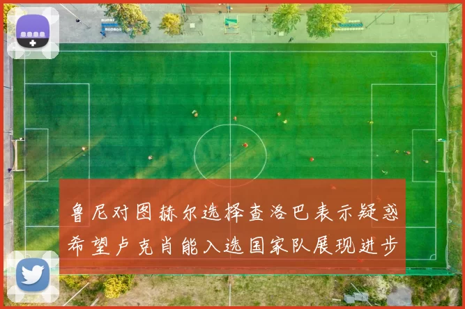 鲁尼对图赫尔选择查洛巴表示疑惑希望卢克肖能入选国家队展现进步