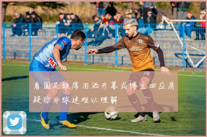 看国足缺席泪洒开幕式博主回应质疑称非球迷难以理解