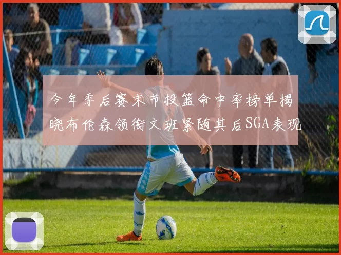 今年季后赛末节投篮命中率榜单揭晓布伦森领衔文班紧随其后SGA表现不俗
