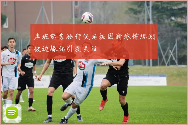 库班怒告独行侠老板因新球馆规划被边缘化引发关注