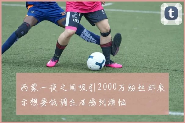 西蒙一夜之间吸引2000万粉丝却表示想要低调生活感到烦恼