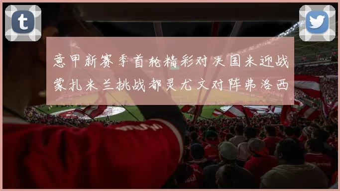 意甲新赛季首轮精彩对决国米迎战蒙扎米兰挑战都灵尤文对阵弗洛西诺内