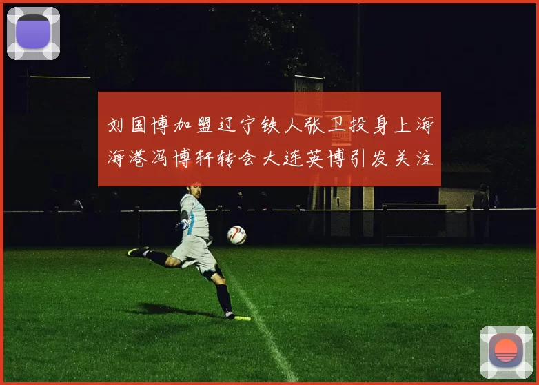 刘国博加盟辽宁铁人张卫投身上海海港冯博轩转会大连英博引发关注