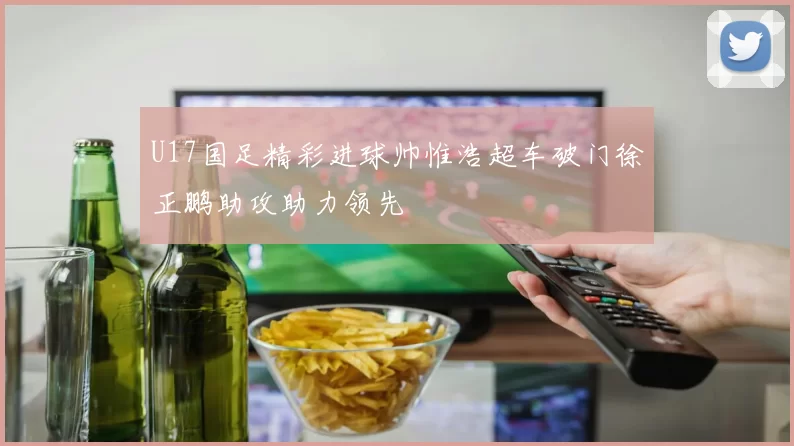 U17国足精彩进球帅惟浩超车破门徐正鹏助攻助力领先