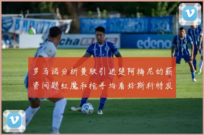 罗马诺分析曼联引进楚阿梅尼的薪资问题红魔和枪手均看好斯科特发展潜力